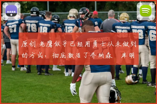 原创 老鹰似乎已经用勇士从未做到的方式，彻底激活了乔纳森・库明加