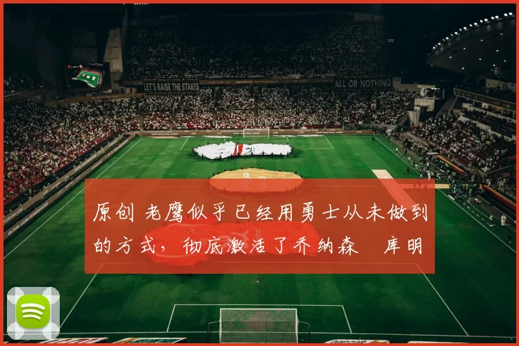 原创 老鹰似乎已经用勇士从未做到的方式,彻底激活了乔纳森・库明加