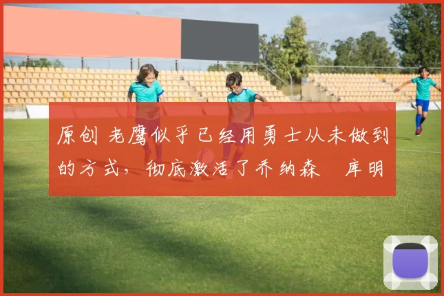 原创 老鹰似乎已经用勇士从未做到的方式,彻底激活了乔纳森・库明加