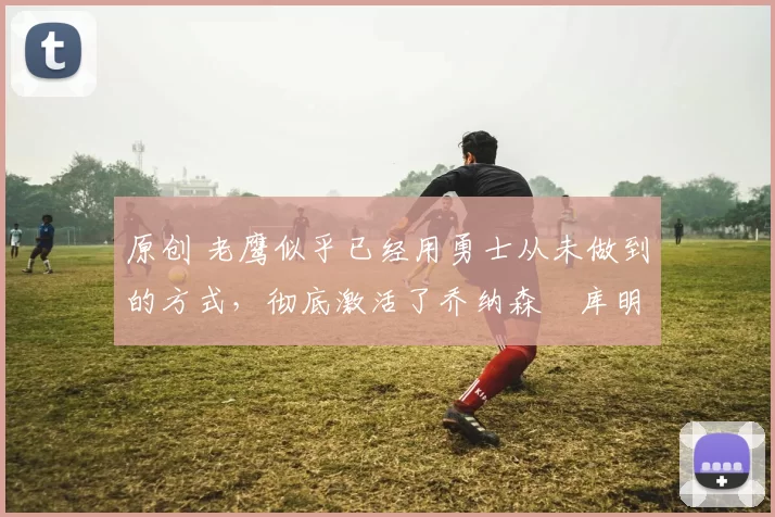 原创 老鹰似乎已经用勇士从未做到的方式，彻底激活了乔纳森・库明加