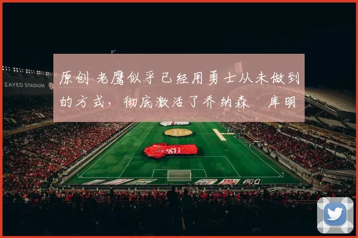 原创 老鹰似乎已经用勇士从未做到的方式，彻底激活了乔纳森・库明加