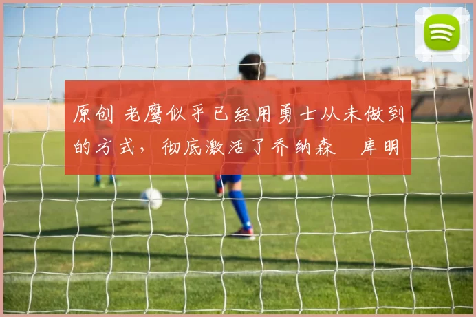 原创 老鹰似乎已经用勇士从未做到的方式,彻底激活了乔纳森・库明加