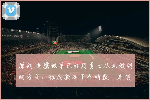 原创 老鹰似乎已经用勇士从未做到的方式,彻底激活了乔纳森・库明加