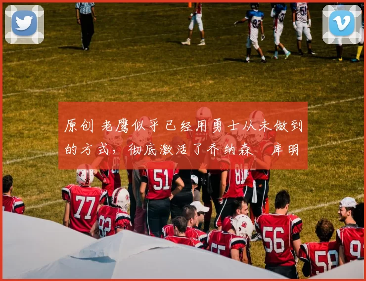 原创 老鹰似乎已经用勇士从未做到的方式，彻底激活了乔纳森・库明加