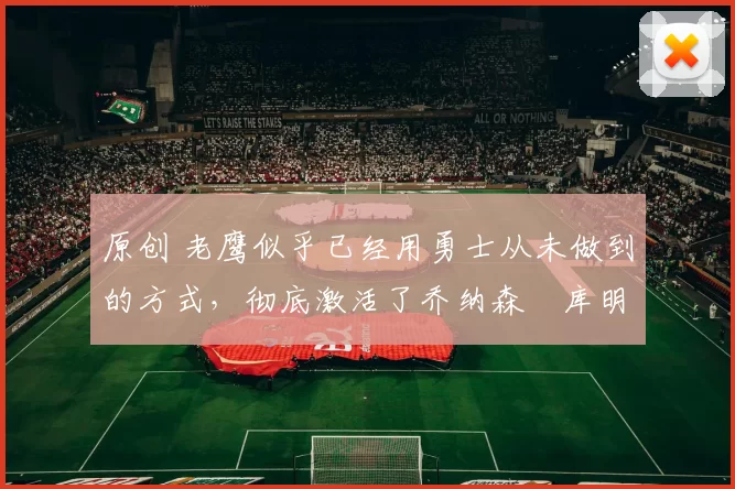 原创 老鹰似乎已经用勇士从未做到的方式,彻底激活了乔纳森・库明加