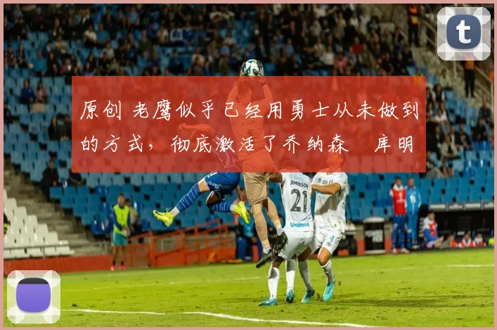 原创 老鹰似乎已经用勇士从未做到的方式,彻底激活了乔纳森・库明加