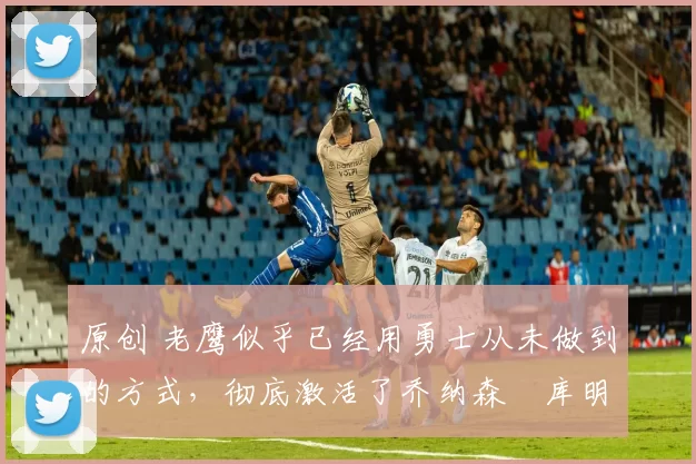 原创 老鹰似乎已经用勇士从未做到的方式,彻底激活了乔纳森・库明加
