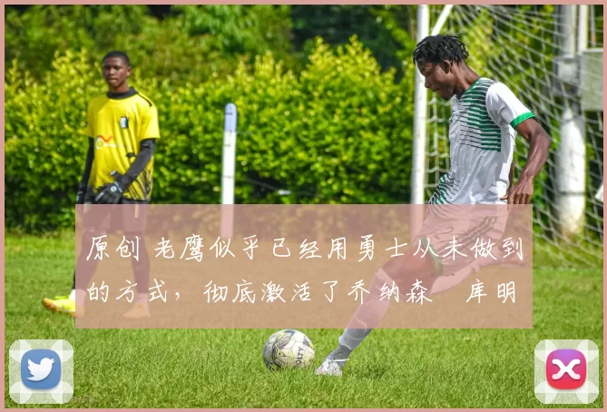 原创 老鹰似乎已经用勇士从未做到的方式，彻底激活了乔纳森・库明加