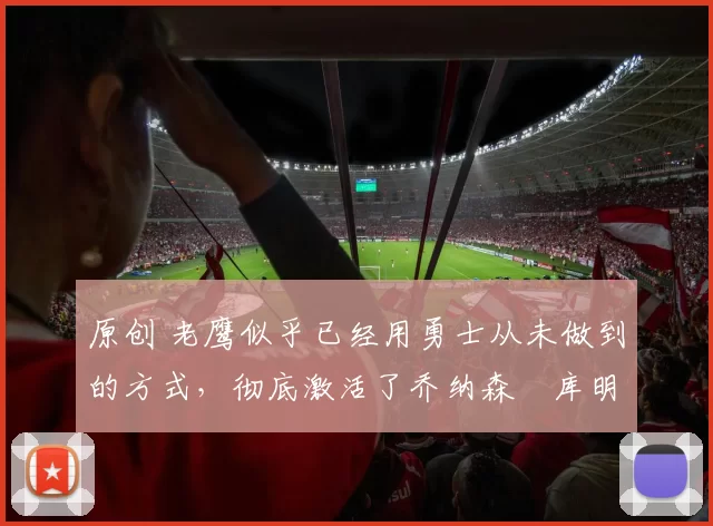 原创 老鹰似乎已经用勇士从未做到的方式，彻底激活了乔纳森・库明加