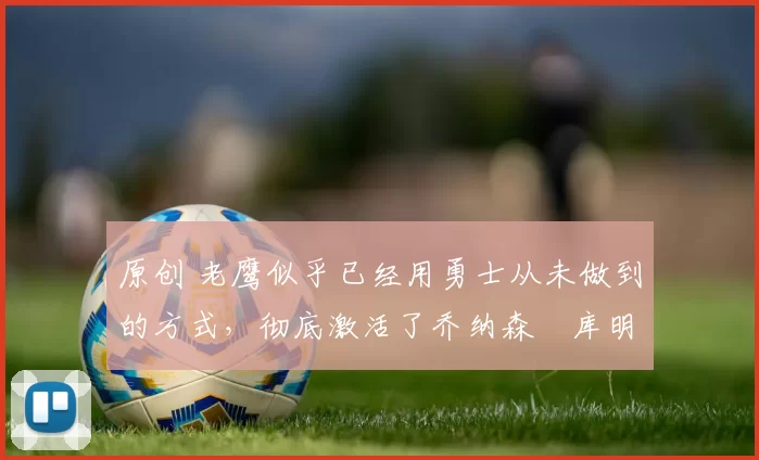 原创 老鹰似乎已经用勇士从未做到的方式，彻底激活了乔纳森・库明加