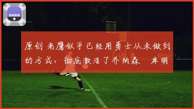 原创 老鹰似乎已经用勇士从未做到的方式，彻底激活了乔纳森・库明加