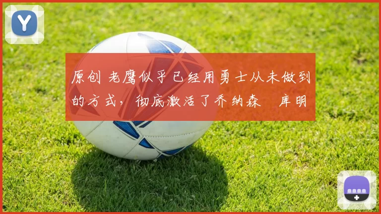 原创 老鹰似乎已经用勇士从未做到的方式，彻底激活了乔纳森・库明加