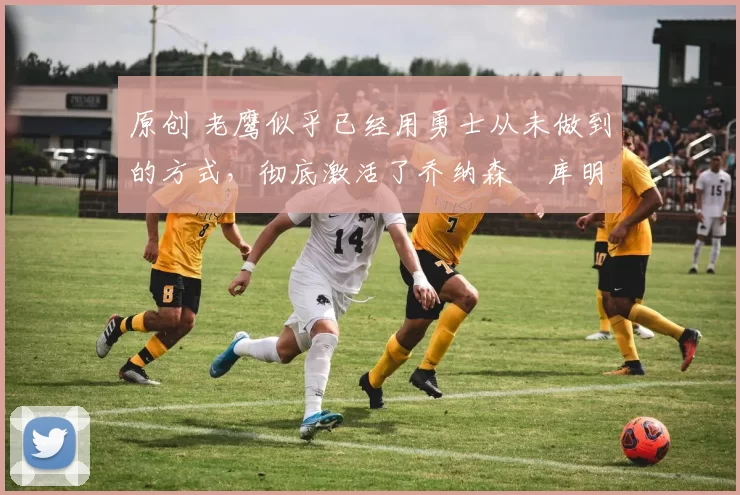 原创 老鹰似乎已经用勇士从未做到的方式，彻底激活了乔纳森・库明加