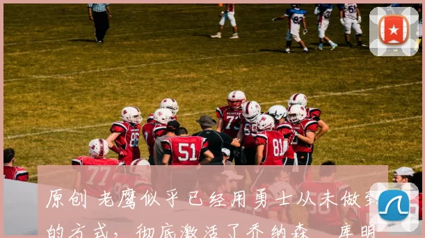 原创 老鹰似乎已经用勇士从未做到的方式，彻底激活了乔纳森・库明加