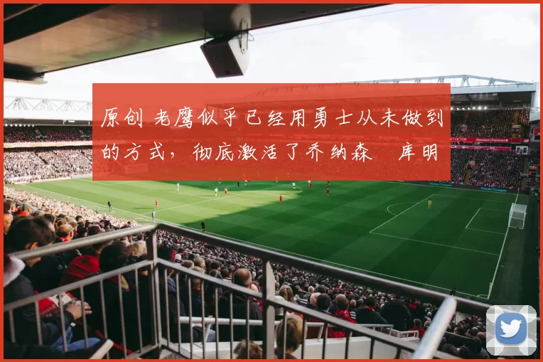 原创 老鹰似乎已经用勇士从未做到的方式,彻底激活了乔纳森・库明加