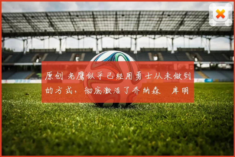 原创 老鹰似乎已经用勇士从未做到的方式,彻底激活了乔纳森・库明加