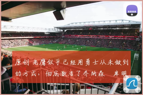 原创 老鹰似乎已经用勇士从未做到的方式，彻底激活了乔纳森・库明加