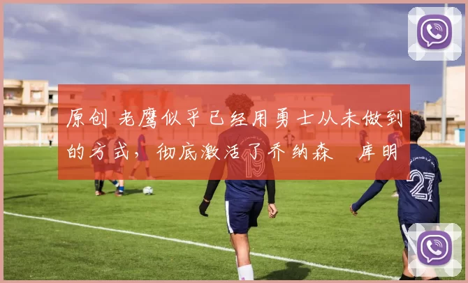 原创 老鹰似乎已经用勇士从未做到的方式,彻底激活了乔纳森・库明加