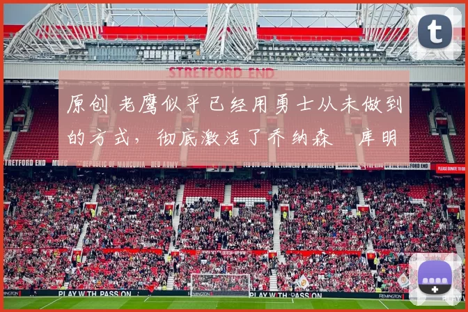 原创 老鹰似乎已经用勇士从未做到的方式，彻底激活了乔纳森・库明加