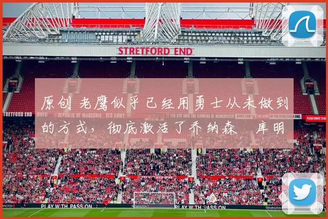 原创 老鹰似乎已经用勇士从未做到的方式，彻底激活了乔纳森・库明加