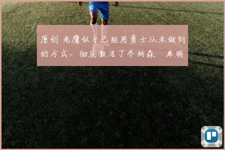 原创 老鹰似乎已经用勇士从未做到的方式,彻底激活了乔纳森・库明加