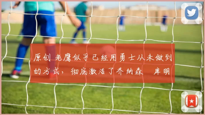 原创 老鹰似乎已经用勇士从未做到的方式，彻底激活了乔纳森・库明加