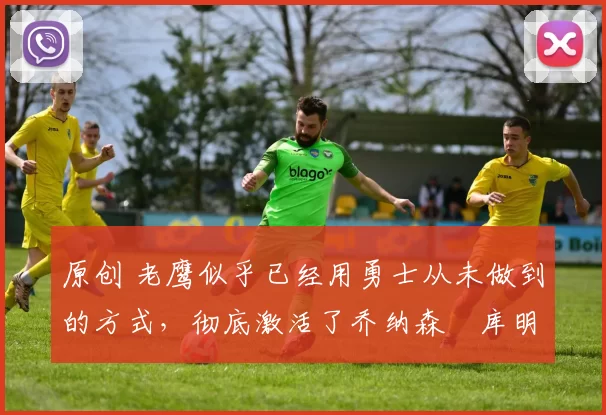 原创 老鹰似乎已经用勇士从未做到的方式，彻底激活了乔纳森・库明加