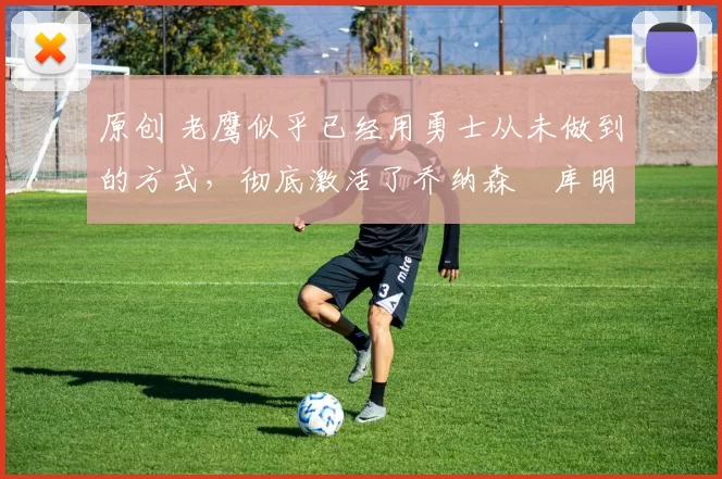 原创 老鹰似乎已经用勇士从未做到的方式，彻底激活了乔纳森・库明加