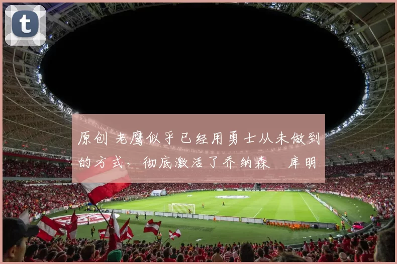 原创 老鹰似乎已经用勇士从未做到的方式,彻底激活了乔纳森・库明加