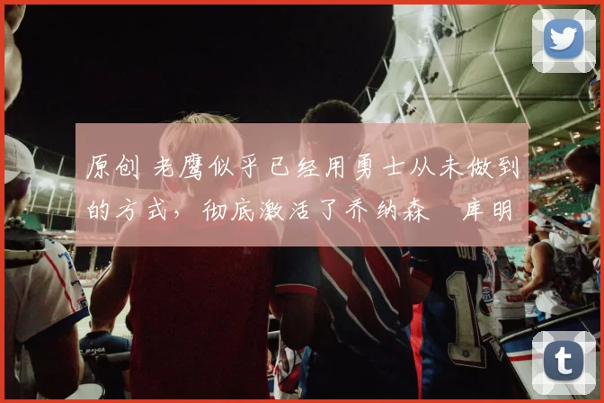 原创 老鹰似乎已经用勇士从未做到的方式,彻底激活了乔纳森・库明加