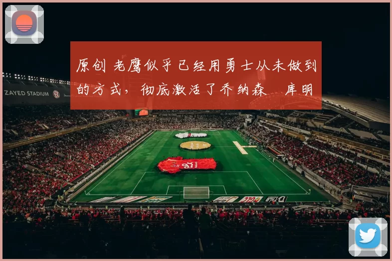 原创 老鹰似乎已经用勇士从未做到的方式，彻底激活了乔纳森・库明加