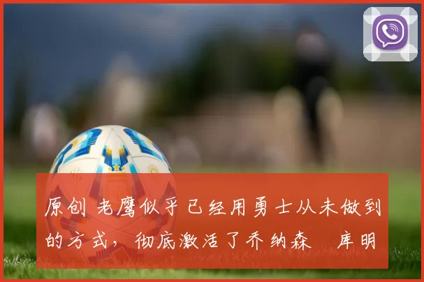 原创 老鹰似乎已经用勇士从未做到的方式，彻底激活了乔纳森・库明加