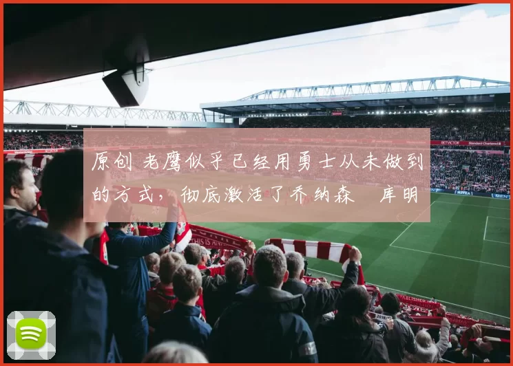 原创 老鹰似乎已经用勇士从未做到的方式，彻底激活了乔纳森・库明加