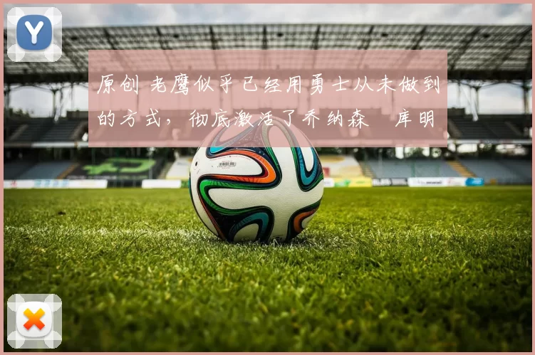 原创 老鹰似乎已经用勇士从未做到的方式，彻底激活了乔纳森・库明加