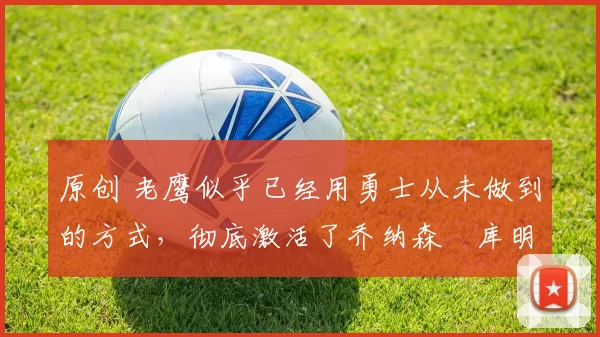 原创 老鹰似乎已经用勇士从未做到的方式，彻底激活了乔纳森・库明加