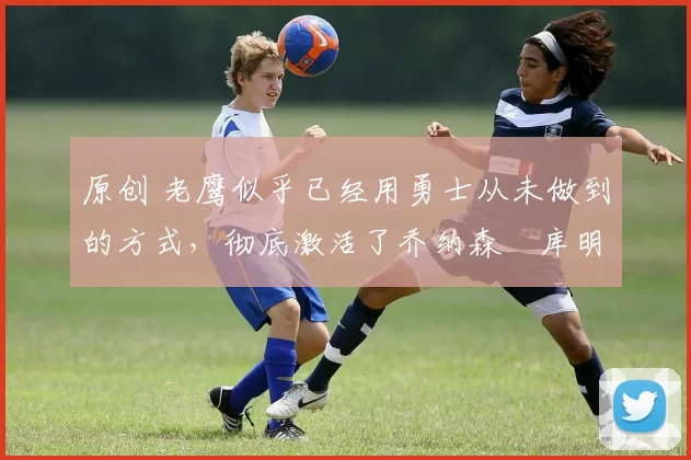 原创 老鹰似乎已经用勇士从未做到的方式，彻底激活了乔纳森・库明加