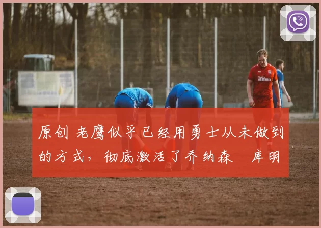 原创 老鹰似乎已经用勇士从未做到的方式,彻底激活了乔纳森・库明加