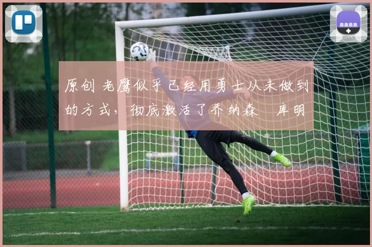 原创 老鹰似乎已经用勇士从未做到的方式,彻底激活了乔纳森・库明加