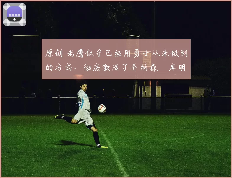 原创 老鹰似乎已经用勇士从未做到的方式，彻底激活了乔纳森・库明加