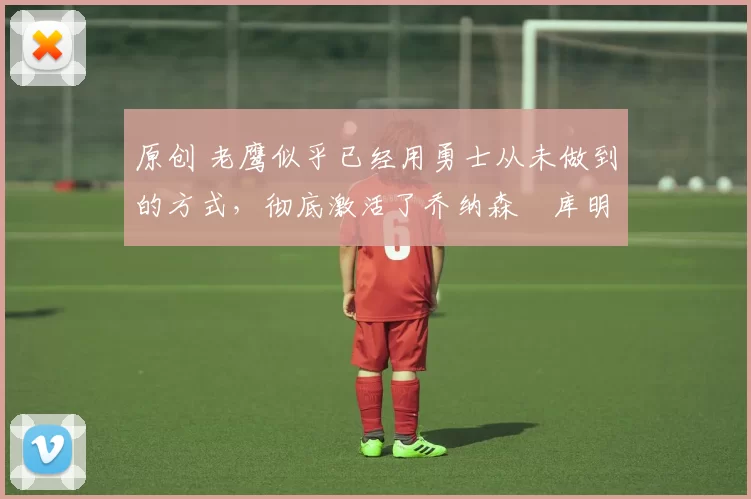 原创 老鹰似乎已经用勇士从未做到的方式，彻底激活了乔纳森・库明加