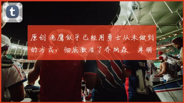 原创 老鹰似乎已经用勇士从未做到的方式，彻底激活了乔纳森・库明加