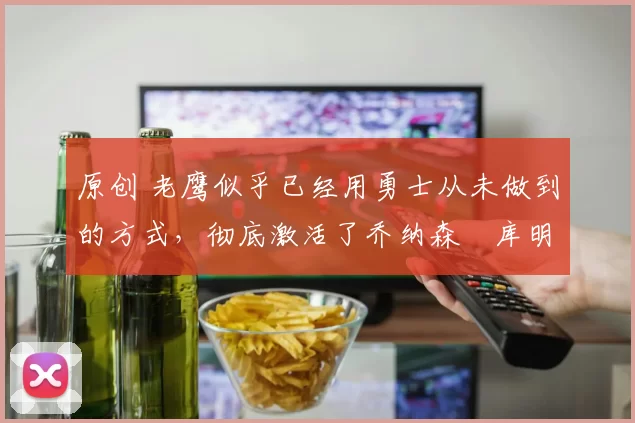 原创 老鹰似乎已经用勇士从未做到的方式,彻底激活了乔纳森・库明加