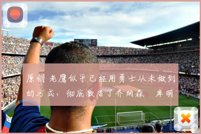 原创 老鹰似乎已经用勇士从未做到的方式，彻底激活了乔纳森・库明加