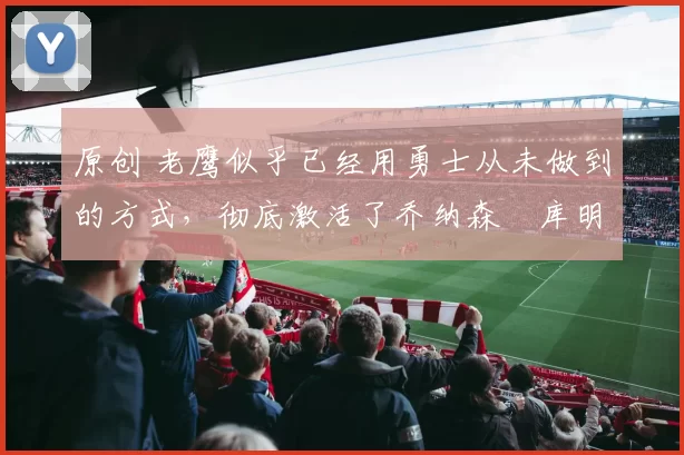 原创 老鹰似乎已经用勇士从未做到的方式，彻底激活了乔纳森・库明加