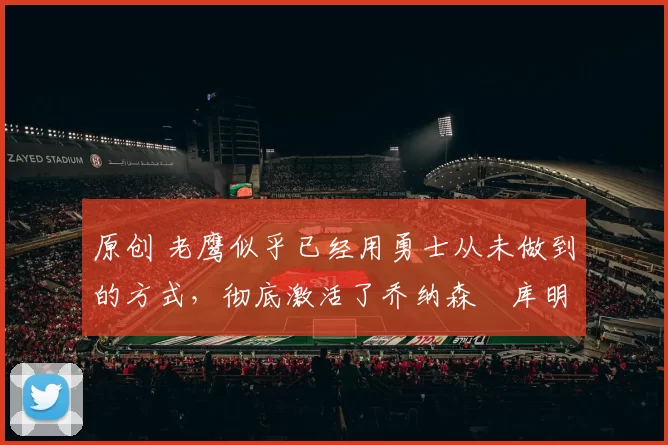 原创 老鹰似乎已经用勇士从未做到的方式，彻底激活了乔纳森・库明加