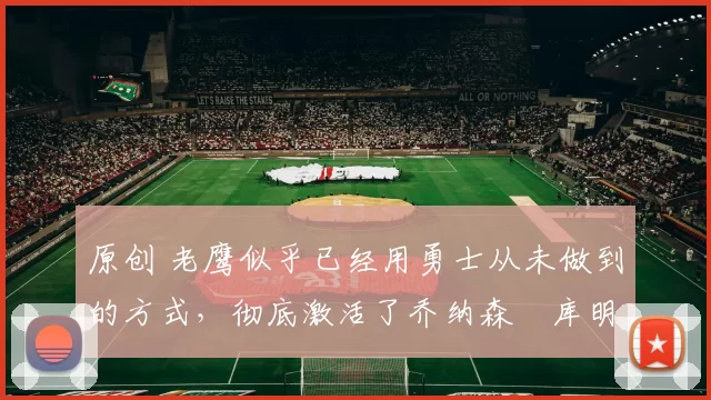 原创 老鹰似乎已经用勇士从未做到的方式，彻底激活了乔纳森・库明加