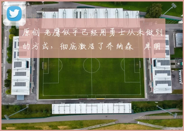 原创 老鹰似乎已经用勇士从未做到的方式，彻底激活了乔纳森・库明加