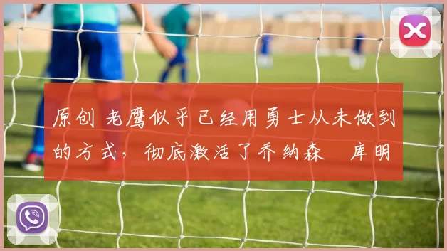 原创 老鹰似乎已经用勇士从未做到的方式，彻底激活了乔纳森・库明加