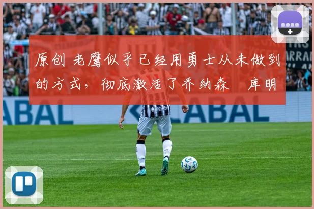 原创 老鹰似乎已经用勇士从未做到的方式,彻底激活了乔纳森・库明加