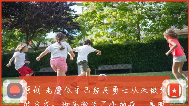 原创 老鹰似乎已经用勇士从未做到的方式，彻底激活了乔纳森・库明加